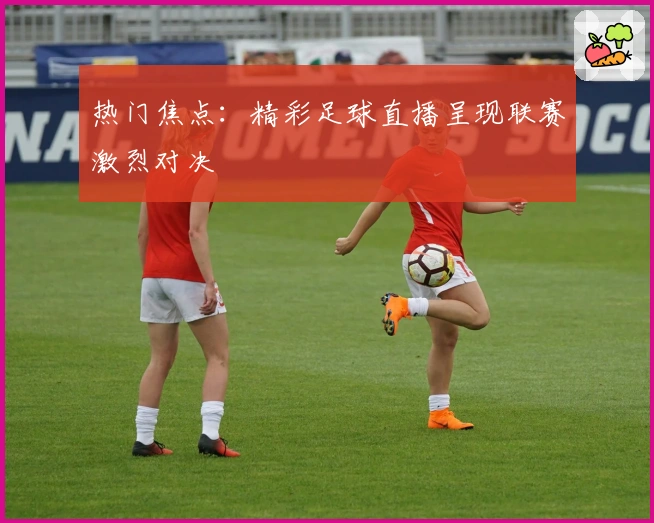 热门焦点：精彩足球直播呈现联赛激烈对决