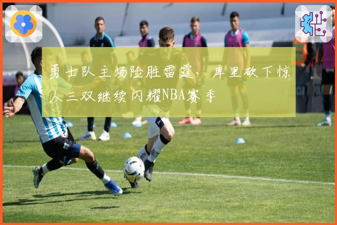 勇士队主场险胜雷霆，库里砍下惊人三双继续闪耀NBA赛季