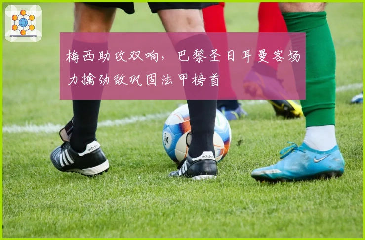 梅西助攻双响，巴黎圣日耳曼客场力擒劲敌巩固法甲榜首