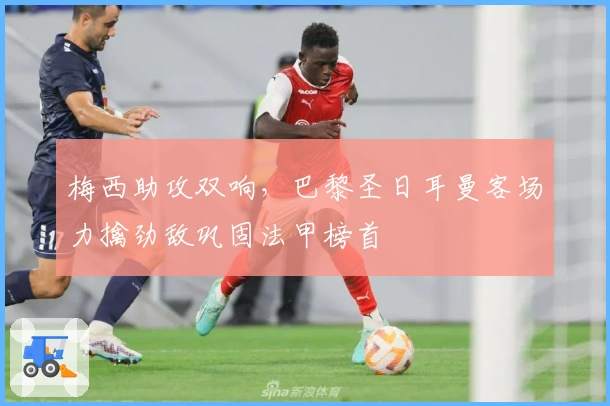 梅西助攻双响，巴黎圣日耳曼客场力擒劲敌巩固法甲榜首