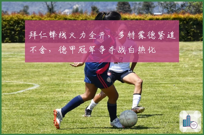 拜仁锋线火力全开，多特蒙德紧追不舍，德甲冠军争夺战白热化