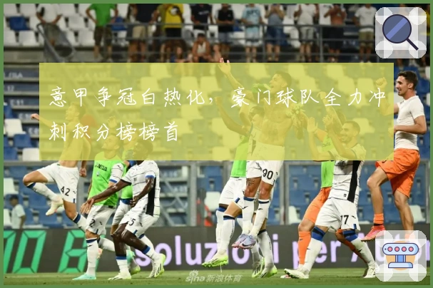 意甲争冠白热化，豪门球队全力冲刺积分榜榜首