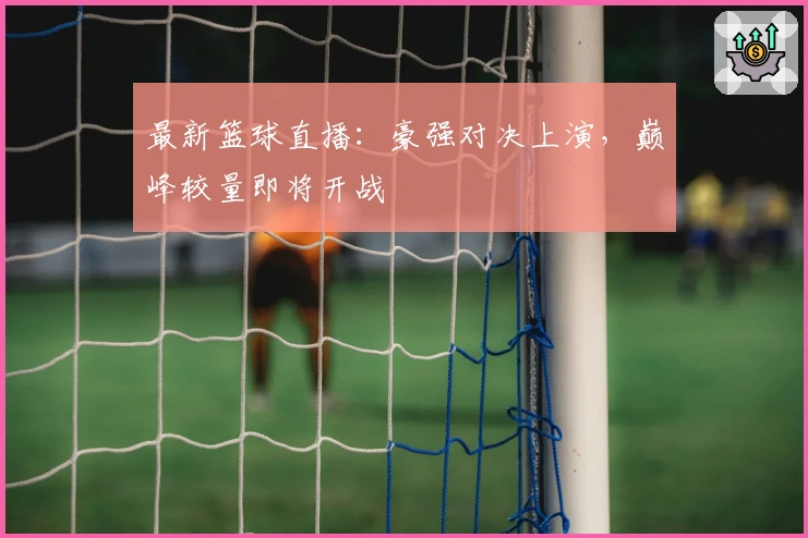 最新篮球直播：豪强对决上演，巅峰较量即将开战