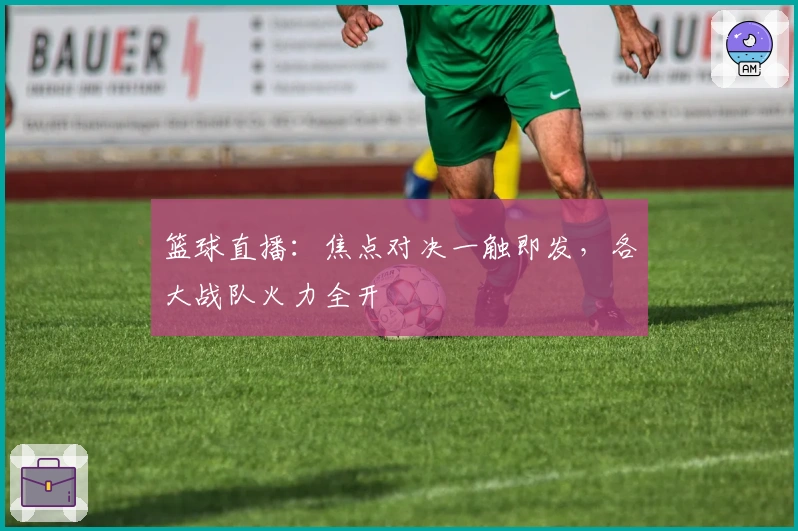 篮球直播：焦点对决一触即发，各大战队火力全开