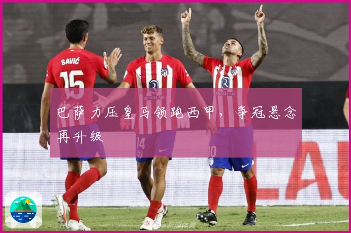 巴萨力压皇马领跑西甲，争冠悬念再升级