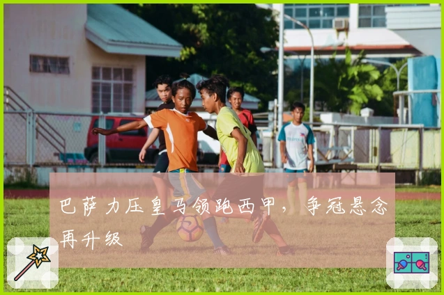 巴萨力压皇马领跑西甲，争冠悬念再升级