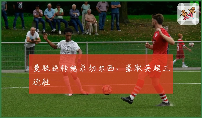 曼联逆转绝杀切尔西，豪取英超三连胜