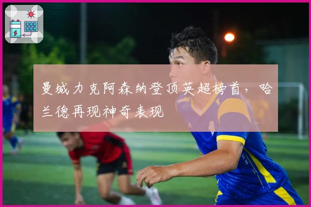 曼城力克阿森纳登顶英超榜首，哈兰德再现神奇表现