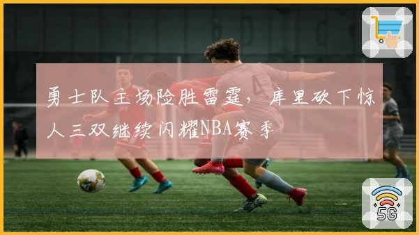 勇士队主场险胜雷霆，库里砍下惊人三双继续闪耀NBA赛季