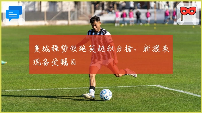 曼城强势领跑英超积分榜，新援表现备受瞩目